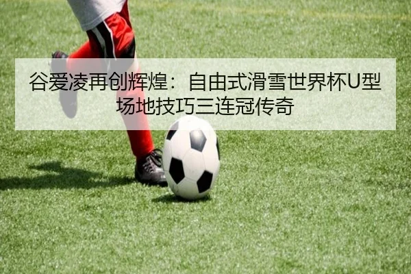 谷爱凌再创辉煌：自由式滑雪世界杯U型场地技巧三连冠传奇